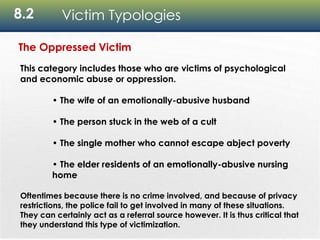 8.2 Victim Typologies
The Oppressed Victim
This category includes those who are victims of psychological
and economic abuse or oppression.
• The wife of an emotionally-abusive husband
• The person stuck in the web of a cult
• The single mother who cannot escape abject poverty
• The elder residents of an emotionally-abusive nursing
home
Oftentimes because there is no crime involved, and because of privacy
restrictions, the police fail to get involved in many of these situations.
They can certainly act as a referral source however. It is thus critical that
they understand this type of victimization.
 