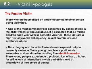 8.2 Victim Typologies
The Passive Victim
Those who are traumatized by simply observing another person
being victimized.
• One of the most common types confronted by police officers is
the child-witness of spousal abuse. It is estimated that 3.3 million
children each year witness domestic violence. These kids are a
high risk for juvenile delinquency, sexual promiscuity, and
substance abuse.
• This category also includes those who are exposed daily to
inner-city violence. These young people are particularly
vulnerable to stress disorders resulting from death immersion.
These young people experience a profound loss of trust, a hatred
for self, a lack of internalized morals and ethics, and a
breakdown of their sense of caring.
 