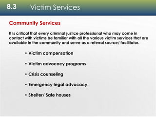 8.3 Victim Services
Community Services
It is critical that every criminal justice professional who may come in
contact with victims be familiar with all the various victim services that are
available in the community and serve as a referral source/ facilitator.
• Victim compensation
• Victim advocacy programs
• Crisis counseling
• Emergency legal advocacy
• Shelter/ Safe houses
 