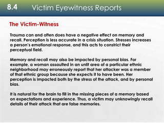 8.4 Victim Eyewitness Reports
The Victim-Witness
Trauma can and often does have a negative effect on memory and
recall. Perception is less accurate in a crisis situation. Stresses increases
a person’s emotional response, and this acts to constrict their
perceptual field.
Memory and recall may also be impacted by personal bias. For
example, a woman assaulted in an unlit area of a particular ethnic
neighborhood may erroneously report that her attacker was a member
of that ethnic group because she expects it to have been. Her
perception is impacted both by the stress of the attack, and by personal
bias.
It is natural for the brain to fill in the missing pieces of a memory based
on expectations and experience. Thus, a victim may unknowingly recall
details of their attack that are false memories.
 