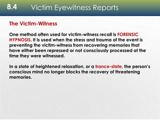 8.4 Victim Eyewitness Reports
The Victim-Witness
One method often used for victim-witness recall is FORENSIC
HYPNOSIS. It is used when the stress and trauma of the event is
preventing the victim-witness from recovering memories that
have either been repressed or not consciously processed at the
time they were witnessed.
In a state of heightened relaxation, or a trance-state, the person’s
conscious mind no longer blocks the recovery of threatening
memories.
 