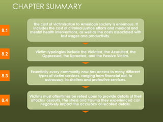© 2013 by Pearson Higher Education, Inc
Upper Saddle River, New Jersey 07458 • All Rights Reserved
The cost of victimization to American society is enormous. It
includes the cost of criminal justice efforts and medical and
mental health interventions, as well as the costs associated with
lost wages and productivity.
Victim typologies include the Violated, the Assaulted, the
Oppressed, the Uprooted, and the Passive Victim.
Victims must oftentimes be relied upon to provide details of their
attacks/ assaults. The stress and trauma they experienced can
negatively impact the accuracy of recalled details.
CHAPTER SUMMARY
8.1
8.2
8.4
Essentially every community now has access to many different
types of victim services, ranging from financial aid, to
advocacy, to shelters and protective services.
8.3
 