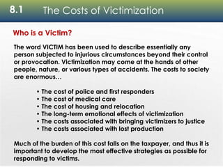8.1 The Costs of Victimization
Who is a Victim?
The word VICTIM has been used to describe essentially any
person subjected to injurious circumstances beyond their control
or provocation. Victimization may come at the hands of other
people, nature, or various types of accidents. The costs to society
are enormous…
• The cost of police and first responders
• The cost of medical care
• The cost of housing and relocation
• The long-term emotional effects of victimization
• The costs associated with bringing victimizers to justice
• The costs associated with lost production
Much of the burden of this cost falls on the taxpayer, and thus it is
important to develop the most effective strategies as possible for
responding to victims.
 