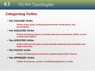 8.2 Victim Typologies
Categorizing Victims
• The VIOLATED Victim
Victims of sex crimes, including sexual assault, sexual abuse, and
sexual battery.
• The ASSAULTED Victim
Victims of physical violence. Includes both active and passive victims, as well
as abducted children.
• The UPROOTED Victim
Victims of forced relocation and deculturation following natural disasters and
large-scale crises.
• The PASSIVE Victim
Victims of observing and vicariously experiencing another’s trauma.
• The OPPRESSED Victim
Victims of economic, social, or emotional oppression or cruelty.
 
