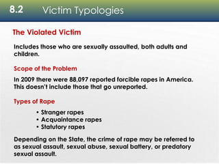 8.2 Victim Typologies
The Violated Victim
Includes those who are sexually assaulted, both adults and
children.
Scope of the Problem
In 2009 there were 88,097 reported forcible rapes in America.
This doesn’t include those that go unreported.
Types of Rape
• Stranger rapes
• Acquaintance rapes
• Statutory rapes
Depending on the State, the crime of rape may be referred to
as sexual assault, sexual abuse, sexual battery, or predatory
sexual assault.
 