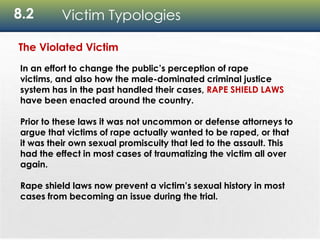 8.2 Victim Typologies
The Violated Victim
In an effort to change the public’s perception of rape
victims, and also how the male-dominated criminal justice
system has in the past handled their cases, RAPE SHIELD LAWS
have been enacted around the country.
Prior to these laws it was not uncommon or defense attorneys to
argue that victims of rape actually wanted to be raped, or that
it was their own sexual promiscuity that led to the assault. This
had the effect in most cases of traumatizing the victim all over
again.
Rape shield laws now prevent a victim’s sexual history in most
cases from becoming an issue during the trial.
 