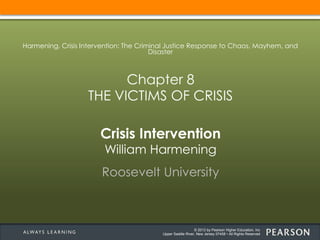 © 2013 by Pearson Higher Education, Inc
Upper Saddle River, New Jersey 07458 • All Rights Reserved
Crisis Intervention
William Harmening
Roosevelt University
Harmening, Crisis Intervention: The Criminal Justice Response to Chaos, Mayhem, and
Disaster
Chapter 8
THE VICTIMS OF CRISIS
 