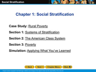 Social Stratification
Original Content Copyright © Holt McDougal. Additions and changes to the original content are the responsibility of the instructor.
Chapter 1: Social Stratification
Case Study: Rural Poverty
Section 1: Systems of Stratification
Section 2: The American Class System
Section 3: Poverty
Simulation: Applying What You’ve Learned
 