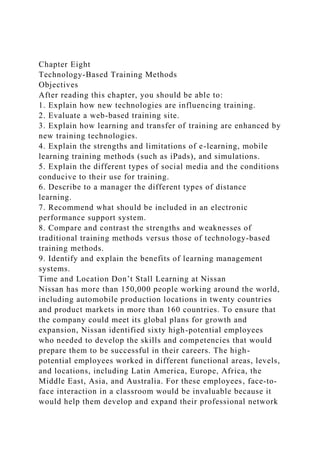 Chapter Eight
Technology-Based Training Methods
Objectives
After reading this chapter, you should be able to:
1. Explain how new technologies are influencing training.
2. Evaluate a web-based training site.
3. Explain how learning and transfer of training are enhanced by
new training technologies.
4. Explain the strengths and limitations of e-learning, mobile
learning training methods (such as iPads), and simulations.
5. Explain the different types of social media and the conditions
conducive to their use for training.
6. Describe to a manager the different types of distance
learning.
7. Recommend what should be included in an electronic
performance support system.
8. Compare and contrast the strengths and weaknesses of
traditional training methods versus those of technology-based
training methods.
9. Identify and explain the benefits of learning management
systems.
Time and Location Don’t Stall Learning at Nissan
Nissan has more than 150,000 people working around the world,
including automobile production locations in twenty countries
and product markets in more than 160 countries. To ensure that
the company could meet its global plans for growth and
expansion, Nissan identified sixty high-potential employees
who needed to develop the skills and competencies that would
prepare them to be successful in their careers. The high-
potential employees worked in different functional areas, levels,
and locations, including Latin America, Europe, Africa, the
Middle East, Asia, and Australia. For these employees, face-to-
face interaction in a classroom would be invaluable because it
would help them develop and expand their professional network
 