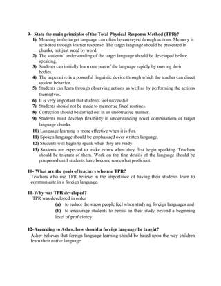 9- State the main principles of the Total Physical Response Method (TPR)?
  1) Meaning in the target language can often be conveyed through actions. Memory is
     activated through learner response. The target language should be presented in
     chunks, not just word by word.
  2) The students’ understanding of the target language should be developed before
     speaking.
  3) Students can initially learn one part of the language rapidly by moving their
     bodies.
  4) The imperative is a powerful linguistic device through which the teacher can direct
     student behavior.
  5) Students can learn through observing actions as well as by performing the actions
     themselves.
  6) It is very important that students feel successful.
  7) Students should not be made to memorize fixed routines.
  8) Correction should be carried out in an unobtrusive manner.
  9) Students must develop flexibility in understanding novel combinations of target
     language chunks.
  10) Language learning is more effective when it is fun.
  11) Spoken language should be emphasized over written language.
  12) Students will begin to speak when they are ready.
  13) Students are expected to make errors when they first begin speaking. Teachers
     should be tolerant of them. Work on the fine details of the language should be
     postponed until students have become somewhat proficient.

10- What are the goals of teachers who use TPR?
 Teachers who use TPR believe in the importance of having their students learn to
 communicate in a foreign language.

11-Why was TPR developed?
  TPR was developed in order
            (a) to reduce the stress people feel when studying foreign languages and
            (b) to encourage students to persist in their study beyond a beginning
            level of proficiency.

12-According to Asher, how should a foreign language be taught?
 Asher believes that foreign language learning should be based upon the way children
 learn their native language.
 