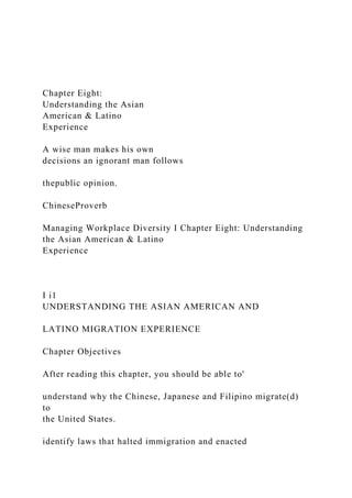 Chapter Eight:
Understanding the Asian
American & Latino
Experience
A wise man makes his own
decisions an ignorant man follows
thepublic opinion.
ChineseProverb
Managing Workplace Diversity I Chapter Eight: Understanding
the Asian American & Latino
Experience
I i1
UNDERSTANDING THE ASIAN AMERICAN AND
LATINO MIGRATION EXPERIENCE
Chapter Objectives
After reading this chapter, you should be able to'
understand why the Chinese, Japanese and Filipino migrate(d)
to
the United States.
identify laws that halted immigration and enacted
 