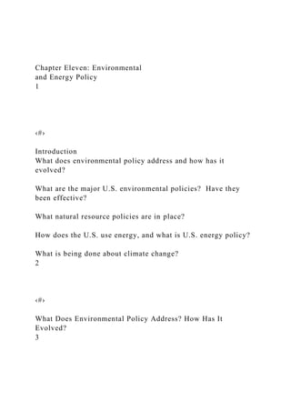 Chapter Eleven: Environmental
and Energy Policy
1
‹#›
Introduction
What does environmental policy address and how has it
evolved?
What are the major U.S. environmental policies? Have they
been effective?
What natural resource policies are in place?
How does the U.S. use energy, and what is U.S. energy policy?
What is being done about climate change?
2
‹#›
What Does Environmental Policy Address? How Has It
Evolved?
3
 