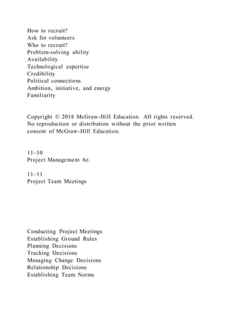 How to recruit?
Ask for volunteers
Who to recruit?
Problem-solving ability
Availability
Technological expertise
Credibility
Political connections
Ambition, initiative, and energy
Familiarity
Copyright © 2018 McGraw-Hill Education. All rights reserved.
No reproduction or distribution without the prior written
consent of McGraw-Hill Education.
11–10
Project Management 6e.
11–11
Project Team Meetings
Conducting Project Meetings
Establishing Ground Rules
Planning Decisions
Tracking Decisions
Managing Change Decisions
Relationship Decisions
Establishing Team Norms
 