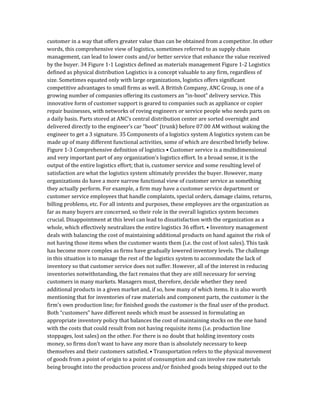 customer in a way that offers greater value than can be obtained from a competitor. In other
words, this comprehensive view of logistics, sometimes referred to as supply chain
management, can lead to lower costs and/or better service that enhance the value received
by the buyer. 34 Figure 1-1 Logistics defined as materials management Figure 1-2 Logistics
defined as physical distribution Logistics is a concept valuable to any firm, regardless of
size. Sometimes equated only with large organizations, logistics offers significant
competitive advantages to small firms as well. A British Company, ANC Group, is one of a
growing number of companies offering its customers an “in-boot” delivery service. This
innovative form of customer support is geared to companies such as appliance or copier
repair businesses, with networks of roving engineers or service people who needs parts on
a daily basis. Parts stored at ANC’s central distribution center are sorted overnight and
delivered directly to the engineer’s car “boot” (trunk) before 07:00 AM without waking the
engineer to get a 3 signature. 35 Components of a logistics system A logistics system can be
made up of many different functional activities, some of which are described briefly below.
Figure 1-3 Comprehensive definition of logistics • Customer service is a multidimensional
and very important part of any organization’s logistics effort. In a broad sense, it is the
output of the entire logistics effort; that is, customer service and some resulting level of
satisfaction are what the logistics system ultimately provides the buyer. However, many
organizations do have a more narrow functional view of customer service as something
they actually perform. For example, a firm may have a customer service department or
customer service employees that handle complaints, special orders, damage claims, returns,
billing problems, etc. For all intents and purposes, these employees are the organization as
far as many buyers are concerned, so their role in the overall logistics system becomes
crucial. Disappointment at this level can lead to dissatisfaction with the organization as a
whole, which effectively neutralizes the entire logistics 36 effort. • Inventory management
deals with balancing the cost of maintaining additional products on hand against the risk of
not having those items when the customer wants them (i.e. the cost of lost sales). This task
has become more complex as firms have gradually lowered inventory levels. The challenge
in this situation is to manage the rest of the logistics system to accommodate the lack of
inventory so that customer service does not suffer. However, all of the interest in reducing
inventories notwithstanding, the fact remains that they are still necessary for serving
customers in many markets. Managers must, therefore, decide whether they need
additional products in a given market and, if so, how many of which items. It is also worth
mentioning that for inventories of raw materials and component parts, the customer is the
firm’s own production line; for finished goods the customer is the final user of the product.
Both “customers” have different needs which must be assessed in formulating an
appropriate inventory policy that balances the cost of maintaining stocks on the one hand
with the costs that could result from not having requisite items (i.e. production line
stoppages, lost sales) on the other. For there is no doubt that holding inventory costs
money, so firms don’t want to have any more than is absolutely necessary to keep
themselves and their customers satisfied. • Transportation refers to the physical movement
of goods from a point of origin to a point of consumption and can involve raw materials
being brought into the production process and/or finished goods being shipped out to the
 