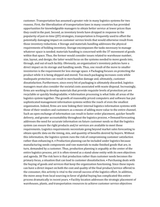 customer. Transportation has assumed a greater role in many logistics systems for two
reasons. First, the liberalization of transportation laws in many countries has provided
opportunities for knowledgeable managers to obtain better service at lower prices than
they could in the past. Second, as inventory levels have dropped in response to the
popularity of just-in-time (JIT) strategies, transportation is frequently used to offset the
potentially damaging impact on customer service levels that would otherwise result from
those inventory reductions. • Storage and materials handling addresses the physical
requirements of holding inventory. Storage encompasses the tasks necessary to manage
whatever space is needed; materials handling is concerned with the 37 movement of goods
within that space. Thus, the former would consider issues related to warehouse number,
size, layout, and design; the latter would focus on the systems needed to move goods into,
through, and out of each facility. Obviously, an organization’s inventory policies have a
direct impact on its storage and handling needs. Thus, one result of the move to smaller
inventories is the requirement for less storage space. • Packaging focuses on protecting the
product while it is being shipped and stored. Too much packaging increases costs while
inadequate protection can result in merchandise damage and, ultimately, customer
dissatisfaction. Furthermore, since every bit of packaging is ultimately discarded, logistics
managers must also consider the societal costs associated with waste disposal. Increasingly,
firms are working to develop materials that provide requisite levels of protection yet are
recyclable or quickly biodegradable. • Information processing is what links all areas of the
logistics system together. The growth of reasonably priced computers and software has put
sophisticated management information systems within the reach of even the smallest
organization. Indeed, firms are now linking their internal logistics information systems with
those of their vendors and customers as a means of adding more value to the entire channel.
Such an open exchange of information can result in faster order placement, quicker benefit
delivery, and greater accountability throughout the logistics process. • Demand forecasting
addresses the need for accurate information on future customer needs so that the logistics
system can ensure the right products and/or services are available to meet those
requirements. Logistics requirements necessitate going beyond market sales forecasting to
obtain specific data on the timing, mix, and quantity of benefits desired by buyers. Without
this information, the logistics system runs the risk of compromising customer satisfaction
rather than enhancing it. • Production planning can be included under logistics because
manufacturing needs components and raw materials to make finished goods that are, in
turn, demanded by a customer. Thus, production planning is arguably at the center of the
entire logistics process, yet it is often viewed as a stand-alone entity with its own objectives
and agenda. 38 The risk here is that production rather than customer needs becomes the
primary focus, a situation that can lead to customer dissatisfaction. • Purchasing deals with
the buying of goods and services that keep the organization functioning. Since these inputs
can have a direct impact on both the cost and quality of the final product/service offered to
the consumer, this activity is vital to the overall success of the logistics effort. In addition,
the move away from local sourcing in favor of global buying has complicated this entire
process dramatically in recent years. • Facility location addresses the strategic placement of
warehouses, plants, and transportation resources to achieve customer service objectives
 