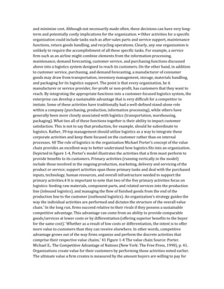 and minimize cost. Although not necessarily made often, these decisions can have very long-
term and potentially costly implications for the organization. • Other activities for a specific
organization could include tasks such as after-sales parts and service support, maintenance
functions, return goods handling, and recycling operations. Clearly, any one organization is
unlikely to require the accomplishment of all these specific tasks. For example, a service
firm such as an airline might combine elements from the information processing,
maintenance, demand forecasting, customer service, and purchasing functions discussed
above into a logistics system designed to reach its customers. On the other hand, in addition
to customer service, purchasing, and demand forecasting, a manufacturer of consumer
goods may draw from transportation, inventory management, storage, materials handling,
and packaging for its logistics support. The point is that every organization, be it
manufacturer or service provider, for-profit or non-profit, has customers that they want to
reach. By integrating the appropriate functions into a customer-focused logistics system, the
enterprise can develop a sustainable advantage that is very difficult for a competitor to
imitate. Some of these activities have traditionally had a well-defined stand-alone role
within a company (purchasing, production, information processing), while others have
generally been more closely associated with logistics (transportation, warehousing,
packaging). What ties all of these functions together is their ability to impact customer
satisfaction. This is not to say that production, for example, should be subordinate to
logistics. Rather, 39 top management should utilize logistics as a way to integrate these
corporate activities and keep them focused on the customer rather than on internal
processes. 40 The role of logistics in the organization Michael Porter’s concept of the value
chain provides an excellent way to better understand how logistics fits into an organization.
Depicted in figure 1-4, Porter’s model illustrates the activities that a firm must perform to
provide benefits to its customers. Primary activities (running vertically in the model)
include those involved in the ongoing production, marketing, delivery and servicing of the
product or service; support activities span those primary tasks and deal with the purchased
inputs, technology, human resources, and overall infrastructure needed to support the
primary activities.4 It is important to note that two of the five primary activities focus on
logistics: feeding raw materials, component parts, and related services into the production
line (inbound logistics), and managing the flow of finished goods from the end of the
production line to the customer (outbound logistics). An organization’s strategy guides the
way the individual activities are performed and dictates the structure of the overall value
chain.’ In the long run, firms succeed relative to their rivals if they possess a sustainable
competitive advantage. This advantage can come from an ability to provide comparable
goods/services at lower costs or by differentiation (offering superior benefits to the buyer
for the same cost).’ Whether as a result of low costs or differentiation, the intent is to offer
more value to customers than they can receive elsewhere. In other words, competitive
advantage grows out of the way firms organize and perform the discrete activities that
comprise their respective value chains.’ 41 Figure 1-4 The value chain Source: Porter.
Michael E.. The Competitive Advantage of Nations (New York: The Free Press, 1990), p. 41.
Organizations create value for their customers by performing those activities noted earlier.
The ultimate value a firm creates is measured by the amount buyers are willing to pay for
 