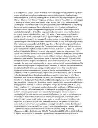 new and cheaper sources for raw materials, manufacturing capability, and other inputs are
encouraging firms to explore purchasing arrangements in countries they have never
considered before. Exploiting these opportunities will inevitably require logistics systems
that are different from those serving more developed markets. Trade blocs are emerging as
a way to give smaller countries economic power against their larger, more developed
counterparts around the world. These arrangements have the added benefit of simplifying
business transactions among the member states. At a more fundamental level, these
economic unions are reshaping the entire perception of domestic versus international
markets. For example, a British firm may realistically consider its “domestic” market to
include all nations in the European Union (EU), while a Canadian firm may view other
members of the North American Free Trade Agreement (NAFTA) in the same way. Of
course, significant country-to-country differences continue to exist. But a well-run logistics
system can provide the organization with a mechanism for dealing with those disparities so
that customers’ needs can be satisfied 46 regardless of the market’s geographic location.
Customers are demanding greater value Customers prefer to buy from the firm that they
perceive to offer the highest customer delivered value. As depicted in figure 1-5, customer
delivered value is the difference between total customer value and total customer cost,
where total customer value is the bundle of benefits customers expect from a given product
or service and total customer cost represents all direct and indirect costs associated with
obtaining those benefits.” As mentioned above, to increase the customer delivered value,
the firm must either dispense more benefits (increase total customer value) for the same
cost; give the same total customer value at a lower cost; or provide some combination of the
two. The difficulty for global companies is that customers in different markets define value
in dramatically different ways. Management, then, must have a clear idea of what is
important to their various customer groups so that the appropriate benefits can be
delivered to each one. Unfortunately, people rarely lower their desired level of delivered
value. For example, firms doing business in Europe used to routinely serve all of those
customers from a distribution center situated in the southeastern part of England or the
Benelux area (Belgium, the Netherlands, and Luxembourg). Today, however, to provide the
fast service that customers are demanding, smaller, regional distribution centers (RDCs) are
being opened in a variety of locations throughout Europe. For example, an RDC in Lyon,
France, might service customers in southern France, Italy and Spain.18 47 Transportation
privatization and liberalization Because of the key role played by transportation in a
nation’s economy, governments have historically taken a great interest in how it is
accomplished. For some nations, this involvement has taken the form of outright national
ownership of transport resources such as airlines, steamship lines, and railways; other
countries have chosen to rely on the private sector to provide these services. However,
regardless of location, transportation services have almost always taken place within a
complex framework of laws and regulations seemingly intended to protect the industries
themselves at the expense of efficient resource utilization and customer service. 48 Figure
1-5 Determinants of customer delivered value Source: Kotler. Philip. Marketing
Management. 11th edn (Englewood Cliffs. NJ: Prentice Hall. 2003), p. 38. In 1968, the United
Kingdom was one of the first to reduce government’s involvement in the provision of
 