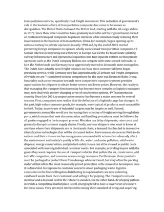 transportation services, specifically road freight movement. This reduction of government’s
role in the business affairs of transportation companies has come to be known as
deregulation. The United States followed the British lead, starting with the all-cargo airline
in 19 77. Since then, other countries have gradually moved to sell their government-owned
or controlled transport companies to private interests while simultaneously reducing their
involvement in the business of transportation. China, for example, began opening up its
national railway to private operators in early 1998 and, by the end of 2004, started
permitting foreign companies to operate wholly owned road transportation companies.19
Similar interest in improving rail efficiency in Europe has led the EU to advocate splitting
railway infrastructure and operational capacities into two separate entities so that private
operators such as the Dutch company Railion can compete with state-owned railroads. In
fact, the Netherlands and Germany have aggressively moved to dismantle state monopolies.
The Dutch have actually seen freight volumes increase since commercial firms began
providing service, while Germany now has approximately 25 private rail freight companies
of which ten are ‘° considered serious competitors for the state-run Deutsche Bahn Group.
Invariably such a reorientation towards more competitive transport systems provides
opportunities for shippers to obtain better service and lower prices. However, the reality is
that managing the transport function today has become more complex as logistics managers
must now deal with an ever-changing array of cost/service options. 49 Transportation
security Since late 2001, transportation security has become a major concern for several
reasons. First, companies now realize that the definition of a highrisk cargo has changed. In
the past, high-value consumer goods, for example, were typical of products most susceptible
to theft. Today, many types of industrial cargoes may be targets as well. Second,
governments around the world are increasing their scrutiny of freight moving through their
ports, which means that new documentation and handling procedures must be followed by
all parties engaged in the transport process. Mistakes can delay shipments, raise costs, and
generally disrupt customer supply chains. Finally, nervous shippers now want to know at
any time where their shipments are in the transit chain, a demand that has led to innovative
identification technologies that will be discussed below. Environmental concerns Well-to-do
nations and their citizens are becoming more concerned with actions that adversely affect
the environment and society’s quality of life. Air, water, and noise pollution, solid waste
disposal, energy conservation, and product-safety issues can all be viewed as public costs
associated with meeting individual customer needs. For example, providing buyers with the
goods they want requires the use of transport vehicles that pollute the air, create noise, add
to traffic congestion, and consume scarce energy resources. Furthermore, these products
must be packaged to protect them from damage while in transit, but very often the packing
material that offers the most reasonably priced protection is the slowest to decompose once
it is discarded. In response to customer concerns about packaging waste, logistics
companies in the United Kingdom distributing to supermarkets are now collecting
cardboard waste from their customers and selling it for pulping. The transport costs are
minimal and a disposal cost to the retailer is avoided. On the other hand, developing nations
in which a competitive marketplace is still emerging tend to have a lower level of concern
for these issues. They are more interested in raising their standard of living and acquiring
 