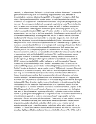 capability to fully automate the logistics system is now available. A customer’s order can be
generated automatically as on-hand inventory drops to a certain level. The order is
transmitted via electronic data interchange (EDI) to the supplier’s computer, which then
directs the required amount of the needed product be pulled automatically from the
warehouse and shipped to the customer. Inventory levels are updated, billing initiated, and
necessary documents generated at each appropriate step in the process. Theoretically, this
entire process can occur without human intervention and with virtually no waiting time.
Other developments are taking place in the use of global positioning systems (GPS) and
radio frequency identification (RFID) tags. GPS utilize satellites to monitor vehicles (and the
shipments they are carrying) in real time, a capability that allows the carrier not only to tell
customers where their cargo is at any given time, but also to reroute vehicles should the
need arise. RFID utilizes a small transmitter to send radio frequencies from pallets and
cases that allow those items to be instantaneously located by the customer or the carrier.
The giant United States railroad Burlington Northern and Santa Fe Railway Co. (BNSF) has
increased productivity and efficiency by investing in both technologies to automate the flow
of information and shipping containers to and from customers. Both systems have been
used for years to track company equipment as it moves around the country. Today,
however, containers are loaded and unloaded in intermodal hubs with a series of overhead
cranes equipped with satellitelinked GPS equipment. This capability provides a precise
geographic location of a container at the moment it’s being loaded or unloaded and 54
creates a precise, 3-D image of where a given container is located in the yard. Similarly,
BNSF’s systems can handle RFID-enabled packaging as well. For example, if they are
transporting RFID-capable freight from a retailer’s wholesalers, they can associate the
individual RFID-packaged goods with the container to provide a precise description of the
freight’s location as it makes its way across the country.’ 55 Electronic commerce Electronic
commerce, or e-commerce, is rapidly taking hold as a retail selling venue. Customers can
now shop and order virtually any merchandise on-line from the comfort of their own
homes. Security issues regarding the transmission of credit card information are being
resolved, so buyers are becoming more comfortable with the Internet as a shopping tool.
However, if the full promise of e-commerce is to be realized, the goods must reach the buyer
just as quickly. Thus, firms have had to reassess their logistics systems to ensure that their
customers receive the goods that they have ordered in an expeditious manner. In other
words, logistics is an essential element of a successful e-commerce venture. Logistics in the
Global Organization As the world’s markets become more open, managers are finding that
new ways of doing business are necessary to both fully exploit the opportunities available
as well as guard against emerging threats to corporate success. The traditional international
or multinational approach to business concentrates largely on geographic markets,
developing a distinct marketing mix for each one.3 This strategy, in turn, implies a primary
focus on some domestic market, with international efforts a subordinate concern. Global
organizations, on the other hand, look at the whole world as one potential market –
sourcing, manufacturing, researching, raising capital, and selling wherever the job can be
done best.24 One of General Motors’ newest American models is the Pontiac GTO, which is
actually a slightly modified Australian car known as the Holden Monero. The GTO is built in
 