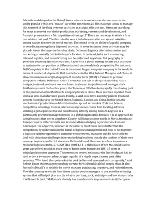 Adelaide and shipped to the United States where it is marketed as the successor to the
wildly popular 1960s era “muscle” car of the same name.25 The challenge is how to manage
this network of far-flung overseas activities as a single, effective unit. Firms are searching
for ways to convert worldwide production, marketing, research and development, and
financial presence into a 56 competitive advantage .2′ There are two ways in which a firm
can achieve that goal. The first is in the way a global organization can spread activities
among nations to serve the world market. The second is via the ability of a global company
to coordinate among those dispersed activities. In some instances these activities may be
placed close to the buyer in the value chain. Outbound logistics, after-sales service, and
marketing are usually tied to the buyer’s location. In contrast, tasks such as sourcing,
inbound logistics, and manufacturing can be performed anywhere. But geography is
generally becoming less of a constraint. A firm with a global strategy locates such activities
to optimize its cost position or differentiation from a worldwide perspective. For instance,
Dell Computers in the United States is the second largest computer company in the world in
terms of number of shipments. Dell has factories in the USA, Ireland, Malaysia, and China; it
also commissions an original equipment manufacturer (OEM) in Taiwan to produce
computers with the Dell brand name. The OEM is not just in charge of assembly; it also
designs, tests and produces new machines, carries out inspections and manages stock.
Furthermore, over the last few years, the Taiwanese OEM has been rapidly transferring part
of the production of motherboards and peripherals to China; these are then exported from
China as semi-manufactured goods. Finally, a hard-disk drive assembly plant in Thailand
exports its products to the United States, Malaysia, Taiwan, and China. In this way, the
mechanism of production and distribution has spread across Asia .2′ As can be seen,
competitive advantage from an international presence comes from locating activities
utilizing a global perspective and coordinating actively among them.28 Logistics is a
particularly powerful management tool in a global organization because it is an approach to
doing business that works anywhere. Clearly, fulfilling customer needs in North America or
Europe requires different skills and resources than satisfying buyers in rural China or
Azerbaijan. The objective, however, is the same: to meet those needs better than the
competition. By understanding the basics of logistics management and how to put together
a logistics system responsive to customer requirements, managers will be better able to
deal with the unique challenges inherent in doing business outside the confines of their own
country. Logistics profile 1-1 discusses McDonald’s and illustrates just how important a
resource logistics can be. 57 LOGISTICS PROFILE 1-1 McDonald’s When McDonald’s a few
years ago offered to add an extra strip of bacon on its burgers for (US) 35 cents, it
misjudged customer appetites. The promotion proved so popular the fast-food giant had to
rush order a few more rashers, triggering a bit of a ripple impact across part of the
economy. “We closed the spot market for pork bellies and increased our costs greatly,” said
Robert Bauer, information technology director for McDonald’s global supply chain. It also
forced McDonald’s to rethink the way it manages purchasing, inventory, and replenishment.
Now the company wants its franchisees and corporate managers to use an online ordering
system that will help it plan exactly what to purchase, pack, and ship – and how many trucks
it will need to do it. “McDonald’s already has seen dramatic improvements in its European
 
