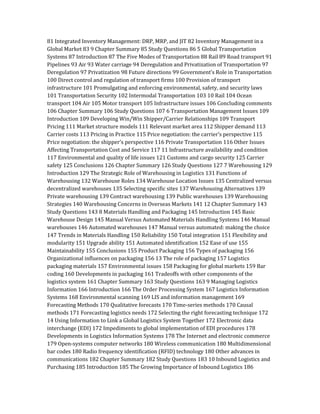 81 Integrated Inventory Management: DRP, MRP, and JIT 82 Inventory Management in a
Global Market 83 9 Chapter Summary 85 Study Questions 86 5 Global Transportation
Systems 87 Introduction 87 The Five Modes of Transportation 88 Rail 89 Road transport 91
Pipelines 93 Air 93 Water carriage 94 Deregulation and Privatization of Transportation 97
Deregulation 97 Privatization 98 Future directions 99 Government’s Role in Transportation
100 Direct control and regulation of transport firms 100 Provision of transport
infrastructure 101 Promulgating and enforcing environmental, safety, and security laws
101 Transportation Security 102 Intermodal Transportation 103 10 Rail 104 Ocean
transport 104 Air 105 Motor transport 105 Infrastructure issues 106 Concluding comments
106 Chapter Summary 106 Study Questions 107 6 Transportation Management Issues 109
Introduction 109 Developing Win/Win Shipper/Carrier Relationships 109 Transport
Pricing 111 Market structure models 111 Relevant market area 112 Shipper demand 113
Carrier costs 113 Pricing in Practice 115 Price negotiation: the carrier’s perspective 115
Price negotiation: the shipper’s perspective 116 Private Transportation 116 Other Issues
Affecting Transportation Cost and Service 117 11 Infrastructure availability and condition
117 Environmental and quality of life issues 121 Customs and cargo security 125 Carrier
safety 125 Conclusions 126 Chapter Summary 126 Study Questions 127 7 Warehousing 129
Introduction 129 The Strategic Role of Warehousing in Logistics 131 Functions of
Warehousing 132 Warehouse Roles 134 Warehouse Location Issues 135 Centralized versus
decentralized warehouses 135 Selecting specific sites 137 Warehousing Alternatives 139
Private warehousing 139 Contract warehousing 139 Public warehouses 139 Warehousing
Strategies 140 Warehousing Concerns in Overseas Markets 141 12 Chapter Summary 143
Study Questions 143 8 Materials Handling and Packaging 145 Introduction 145 Basic
Warehouse Design 145 Manual Versus Automated Materials Handling Systems 146 Manual
warehouses 146 Automated warehouses 147 Manual versus automated: making the choice
147 Trends in Materials Handling 150 Reliability 150 Total integration 151 Flexibility and
modularity 151 Upgrade ability 151 Automated identification 152 Ease of use 155
Maintainability 155 Conclusions 155 Product Packaging 156 Types of packaging 156
Organizational influences on packaging 156 13 The role of packaging 157 Logistics
packaging materials 157 Environmental issues 158 Packaging for global markets 159 Bar
coding 160 Developments in packaging 161 Tradeoffs with other components of the
logistics system 161 Chapter Summary 163 Study Questions 163 9 Managing Logistics
Information 166 Introduction 166 The Order Processing System 167 Logistics Information
Systems 168 Environmental scanning 169 LIS and information management 169
Forecasting Methods 170 Qualitative forecasts 170 Time-series methods 170 Causal
methods 171 Forecasting logistics needs 172 Selecting the right forecasting technique 172
14 Using Information to Link a Global Logistics System Together 172 Electronic data
interchange (EDI) 172 Impediments to global implementation of EDI procedures 178
Developments in Logistics Information Systems 178 The Internet and electronic commerce
179 Open-systems computer networks 180 Wireless communication 180 Multidimensional
bar codes 180 Radio frequency identification (RFID) technology 180 Other advances in
communications 182 Chapter Summary 182 Study Questions 183 10 Inbound Logistics and
Purchasing 185 Introduction 185 The Growing Importance of Inbound Logistics 186
 