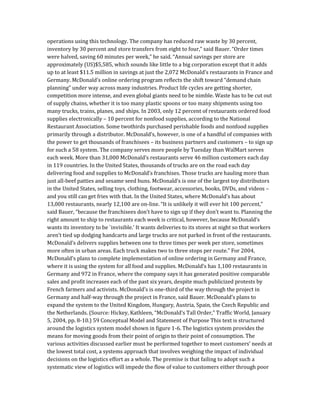operations using this technology. The company has reduced raw waste by 30 percent,
inventory by 30 percent and store transfers from eight to four,” said Bauer. “Order times
were halved, saving 60 minutes per week,” he said. “Annual savings per store are
approximately (US)$5,585, which sounds like little to a big corporation except that it adds
up to at least $11.5 million in savings at just the 2,072 McDonald’s restaurants in France and
Germany. McDonald’s online ordering program reflects the shift toward “demand chain
planning” under way across many industries. Product life cycles are getting shorter,
competition more intense, and even global giants need to be nimble. Waste has to be cut out
of supply chains, whether it is too many plastic spoons or too many shipments using too
many trucks, trains, planes, and ships. In 2003, only 12 percent of restaurants ordered food
supplies electronically – 10 percent for nonfood supplies, according to the National
Restaurant Association. Some twothirds purchased perishable foods and nonfood supplies
primarily through a distributor. McDonald’s, however, is one of a handful of companies with
the power to get thousands of franchisees – its business partners and customers – to sign up
for such a 58 system. The company serves more people by Tuesday than WalMart serves
each week. More than 31,000 McDonald’s restaurants serve 46 million customers each day
in 119 countries. In the United States, thousands of trucks are on the road each day
delivering food and supplies to McDonald’s franchises. Those trucks are hauling more than
just all-beef patties and sesame seed buns. McDonald’s is one of the largest toy distributors
in the United States, selling toys, clothing, footwear, accessories, books, DVDs, and videos –
and you still can get fries with that. In the United States, where McDonald’s has about
13,000 restaurants, nearly 12,100 are on-line. “It is unlikely it will ever hit 100 percent,”
said Bauer, “because the franchisees don’t have to sign up if they don’t want to. Planning the
right amount to ship to restaurants each week is critical, however, because McDonald’s
wants its inventory to be `invisible.’ It wants deliveries to its stores at night so that workers
aren’t tied up dodging handcarts and large trucks are not parked in front of the restaurants.
McDonald’s delivers supplies between one to three times per week per store, sometimes
more often in urban areas. Each truck makes two to three stops per route.” For 2004,
McDonald’s plans to complete implementation of online ordering in Germany and France,
where it is using the system for all food and supplies. McDonald’s has 1,100 restaurants in
Germany and 972 in France, where the company says it has generated positive comparable
sales and profit increases each of the past six years, despite much publicized protests by
French farmers and activists. McDonald’s is one-third of the way through the project in
Germany and half-way through the project in France, said Bauer. McDonald’s plans to
expand the system to the United Kingdom, Hungary, Austria, Spain, the Czech Republic and
the Netherlands. (Source: Hickey, Kathleen, “McDonald’s Tall Order,” Traffic World, January
5, 2004, pp. 8-10.) 59 Conceptual Model and Statement of Purpose This text is structured
around the logistics system model shown in figure 1-6. The logistics system provides the
means for moving goods from their point of origin to their point of consumption. The
various activities discussed earlier must be performed together to meet customers’ needs at
the lowest total cost, a systems approach that involves weighing the impact of individual
decisions on the logistics effort as a whole. The premise is that failing to adopt such a
systematic view of logistics will impede the flow of value to customers either through poor
 