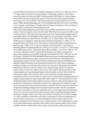 journal of Physical Distribution and Logistics Management. vol. 33. no. 2. 2003. pp. 13 5-7.
15. “Retail sales strong, but sector has problems.” China Daily. October S. 2003. http://
wwwlchinadaily.com.cn/en’doc/2003-10-08/content63 269953.htm 16. “Russia. Eastern
Europe Most Attractive Expansion Targets for Food and General Merchandise Retailers.
According to A.T. Kearney Study,” http://www.atkearney.com/ main.taf?p=1,5.1.134 17.
Kotler. Philip. Marketing Management, 11th edn (Englewood Cliffs. NJ: Prentice Hall. 2003).
p. 60. 18. Harps. Leslie Hansen. “Europe’s Evolving Logistics Landscape.” Inbound Logistics.
August 2003. as presented at inboundlogistics.com.
http://www.inboundlogistics.com/articles/ features/0802-featureO2.html 19. Lee, Jane
Lanhee, “Tortured Logistics Take Toll on Growth,” Wall Street Journal, June 29, 2004, p. A12.
20. Stares, Justin, “Pain of getting Europe back on the rails: Many problems plague Europe’s
rail freight industry, but the biggest of these appears to be government ownership,” Lloyds
List International, issue 58626, March 29, 2004. p. 10. 21. Evans, Simon, “Coles Targets
$1BN Squeeze on Suppliers,” Australian Financial Review, September 15, 2003. p. 1. 22.
Campbell, Jeffrey and Draper, Fritz, “Best Practices-Railroad Revitalizes Freight Industry,”
Optimize, July 1, 2001, p. 53. 23. Cateora, Philip R. and Graham, John L., International
Marketing (New York: McGrawHill/Irwin, 2005), p. 23. 24. Ibid. 25. Crain, K. C.. “Dull Styling.
Price Hobble Sales of GTO.” Automotive News. May 24, 2004, p. 1. 26. Porter, 1986, p. 2. 27.
“Interview with Akiro Suehiro,” Asia Pacific Perspectives. July 2004, as presented at
http://www.jijigaho.or.jp/app/0407/eng/interviewO2.html 28. Porter, 1990, pp. 54-5. 64
65 Chapter 2 LOGISTICS IN THE ORGANIZATION Introduction The Marketing/Logistics
Partnership Marketing and Logistics Channels Environmental Issues Marketing Issues
Managing the Logistics System Tradeoff Analysis Enhancing Corporate Profitability with
Logistics Chapter Summary Study Questions Introduction As a part of their marketing
strategy, managers must develop what is known as a channel of distribution that links the
organization with their customers. Based on the channel design selected, the logistics
system is then structured to support that channel. This chapter will examine that crucial
relationship between marketing and logistics. First, channels and their role in the firm’s
marketing strategy will be explained. Next, issues 66 related to channel design and
management will be covered. Finally, the importance of systematically managing logistics to
support channel objectives will be explored in detail. Figure 2-1 The marketing mix 67 The
Marketing/Logistics Partnership Logistics decisions cannot be made until management has
decided on an appropriate marketing strategy for the organization. Far-sighted managers
realize that they must first determine what their customers need and want, then develop an
integrated marketing strategy that will satisfy those desires better than the competition.
Their goal is to maintain a customer orientation; that is, conceiving of and then making the
business do what suits the interests of the customer. Once a marketing strategy has been
developed, managers utilize a mix of four key variables to implement it. As shown in figure
2-1, these variables are referred to as the firm’s marketing mix. The most fundamental of
these elements is the product or service being offered to the customer. Based on the
product, management must develop a price, communicate the value of their good or service
to the market (promotion), and deliver the product to the consumer (place). Each of these
variables interacts with the others. For example, improving the quality of a product may
 