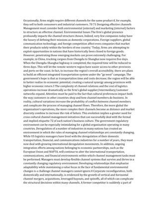 Occasionally, firms might require different channels for the same product if, for example,
they sell to both consumers and industrial customers. 70 71 Designing effective channels
Management must consider both environmental (external) and marketing (internal) factors
to structure an effective channel. Environmental Issues The firm’s global presence
profoundly impacts the channel structure chosen. Indeed, very few companies today have
the luxury of defining their missions as domestic corporations. Foreign suppliers, global
communication technology, and foreign competition affect even companies that market
their products solely within the borders of one country.’ Today, firms are attempting to
exploit opportunities in nations that have historically been closed to foreign goods.
However, penetrating those emerging markets can prove extremely challenging. For
example, in China, trucking cargoes from Chengdu to Shanghai now requires five days.
When the Chengdu-Shanghai highway is completed, the required time will be reduced to
three days. This will let the remote western region have easier access to other provinces
and ports on the coast. In fact, to increase the region’s overall accessibility, there are plans
to build an efficient integrated transportation system under the “go west” campaign. The
government’s hope is that as transportation time and costs decrease, the region will be able
to better realize its economic potential, creating a natural synergy among provinces with
higher economic return.3 The complexity of channel relations and the cost of logistics
operations increase dramatically as the firm’s global supplier/intermediary/customer
networks expand. Attention must be paid to the fact that cultural preferences impact both
the way customers in other countries shop and how channel members do business. In
reality, cultural variations increase the probability of conflict between channel members
and complicate the process of managing channel flows. Therefore, the more global the
organization’s operations, the more complex their channels become as distance and market
diversity combine to increase the risk of failure. This evolution implies a greater need for
cross-cultural channel management initiatives that can successfully deal with the formal
and implied etiquette 72 of each nation’s business culture. The government regulatory
environment can be especially intimidating for a global organization operating in many
countries. Deregulation of a number of industries in many nations has created an
environment in which the rules of managing channel relationships are constantly changing.
While US logistics managers have lived with the deregulation of their domestic
transportation, financial, and communications industries for a number of years, they must
now deal with growing international deregulation movements. In addition, ongoing
integration efforts among nations belonging to economic partnerships, such as the
European Union and NAFTA, will continue to alter the international transportation,
communications, and financial environments within which channel management tasks must
be performed. Managers must develop flexible channel systems that survive and thrive in a
constantly changing regulatory environment. Developing relationships that emphasize
adaptability while maintaining a value focus in the face of fundamental environmental
changes is a challenge channel managers cannot ignore.4 Corporate reconfiguration, both
domestically and internationally, is evidenced by the growth of vertical and horizontal
channel mergers, acquisitions, leveraged buyouts, and spinoffs, all of which can complicate
the structural decisions within many channels. A former competitor is suddenly a part of
 