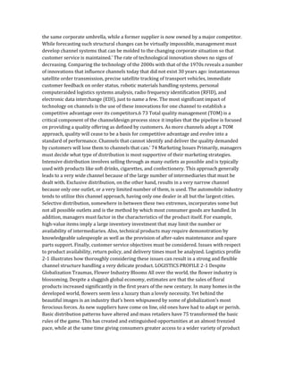 the same corporate umbrella, while a former supplier is now owned by a major competitor.
While forecasting such structural changes can be virtually impossible, management must
develop channel systems that can be molded to the changing corporate situation so that
customer service is maintained.’ The rate of technological innovation shows no signs of
decreasing. Comparing the technology of the 2000s with that of the 1970s reveals a number
of innovations that influence channels today that did not exist 30 years ago: instantaneous
satellite order transmission, precise satellite tracking of transport vehicles, immediate
customer feedback on order status, robotic materials handling systems, personal
computeraided logistics systems analysis, radio frequency identification (RFID), and
electronic data interchange (EDI), just to name a few. The most significant impact of
technology on channels is the use of these innovations for one channel to establish a
competitive advantage over its competitors.6 73 Total quality management (TOM) is a
critical component of the channeldesign process since it implies that the pipeline is focused
on providing a quality offering as defined by customers. As more channels adopt a TOM
approach, quality will cease to be a basis for competitive advantage and evolve into a
standard of performance. Channels that cannot identify and deliver the quality demanded
by customers will lose them to channels that can.’ 74 Marketing Issues Primarily, managers
must decide what type of distribution is most supportive of their marketing strategies.
Intensive distribution involves selling through as many outlets as possible and is typically
used with products like soft drinks, cigarettes, and confectionery. This approach generally
leads to a very wide channel because of the large number of intermediaries that must be
dealt with. Exclusive distribution, on the other hand, results in a very narrow channel
because only one outlet, or a very limited number of them, is used. The automobile industry
tends to utilize this channel approach, having only one dealer in all but the largest cities.
Selective distribution, somewhere in between these two extremes, incorporates some but
not all possible outlets and is the method by which most consumer goods are handled. In
addition, managers must factor in the characteristics of the product itself. For example,
high-value items imply a large inventory investment that may limit the number or
availability of intermediaries. Also, technical products may require demonstration by
knowledgeable salespeople as well as the provision of after-sales maintenance and spare
parts support. Finally, customer service objectives must be considered. Issues with respect
to product availability, return policy, and delivery times must be analyzed. Logistics profile
2-1 illustrates how thoroughly considering these issues can result in a strong and flexible
channel structure handling a very delicate product. LOGISTICS PROFILE 2-1 Despite
Globalization Traumas, Flower Industry Blooms All over the world, the flower industry is
blossoming. Despite a sluggish global economy, estimates are that the sales of floral
products increased significantly in the first years of the new century. In many homes in the
developed world, flowers seem less a luxury than a lovely necessity. Yet behind the
beautiful images is an industry that’s been whipsawed by some of globalization’s most
ferocious forces. As new suppliers have come on line, old ones have had to adapt or perish.
Basic distribution patterns have altered and mass retailers have 75 transformed the basic
rules of the game. This has created and extinguished opportunities at an almost frenzied
pace, while at the same time giving consumers greater access to a wider variety of product
 
