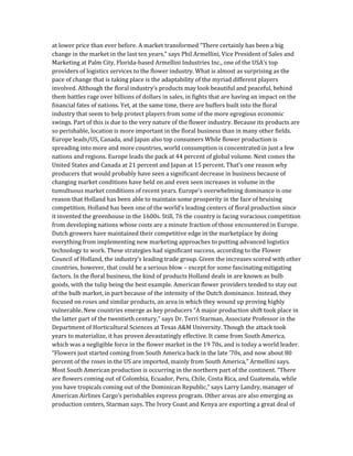 at lower price than ever before. A market transformed “There certainly has been a big
change in the market in the last ten years,” says Phil Armellini, Vice President of Sales and
Marketing at Palm City, Florida-based Armellini Industries Inc., one of the USA’s top
providers of logistics services to the flower industry. What is almost as surprising as the
pace of change that is taking place is the adaptability of the myriad different players
involved. Although the floral industry’s products may look beautiful and peaceful, behind
them battles rage over billions of dollars in sales, in fights that are having an impact on the
financial fates of nations. Yet, at the same time, there are buffers built into the floral
industry that seem to help protect players from some of the more egregious economic
swings. Part of this is due to the very nature of the flower industry. Because its products are
so perishable, location is more important in the floral business than in many other fields.
Europe leads/US, Canada, and Japan also top consumers While flower production is
spreading into more and more countries, world consumption is concentrated in just a few
nations and regions. Europe leads the pack at 44 percent of global volume. Next comes the
United States and Canada at 21 percent and Japan at 15 percent. That’s one reason why
producers that would probably have seen a significant decrease in business because of
changing market conditions have held on and even seen increases in volume in the
tumultuous market conditions of recent years. Europe’s overwhelming dominance is one
reason that Holland has been able to maintain some prosperity in the face of bruising
competition. Holland has been one of the world’s leading centers of floral production since
it invented the greenhouse in the 1600s. Still, 76 the country is facing voracious competition
from developing nations whose costs are a minute fraction of those encountered in Europe.
Dutch growers have maintained their competitive edge in the marketplace by doing
everything from implementing new marketing approaches to putting advanced logistics
technology to work. These strategies had significant success, according to the Flower
Council of Holland, the industry’s leading trade group. Given the increases scored with other
countries, however, that could be a serious blow – except for some fascinating mitigating
factors. In the floral business, the kind of products Holland deals in are known as bulb
goods, with the tulip being the best example. American flower providers tended to stay out
of the bulb market, in part because of the intensity of the Dutch dominance. Instead, they
focused on roses and similar products, an area in which they wound up proving highly
vulnerable. New countries emerge as key producers “A major production shift took place in
the latter part of the twentieth century,” says Dr. Terri Starman, Associate Professor in the
Department of Horticultural Sciences at Texas A&M University. Though the attack took
years to materialize, it has proven devastatingly effective. It came from South America,
which was a negligible force in the flower market in the 19 70s, and is today a world leader.
“Flowers just started coming from South America back in the late ’70s, and now about 80
percent of the roses in the US are imported, mainly from South America,” Armellini says.
Most South American production is occurring in the northern part of the continent. “There
are flowers coming out of Colombia, Ecuador, Peru, Chile, Costa Rica, and Guatemala, while
you have tropicals coming out of the Dominican Republic,” says Larry Landry, manager of
American Airlines Cargo’s perishables express program. Other areas are also emerging as
production centers, Starman says. The Ivory Coast and Kenya are exporting a great deal of
 