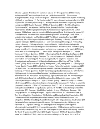 Inbound Logistics Activities 187 Customer service 187 Transportation 187 Inventory
management 187 Warehousing and storage 188 Maintenance 188 15 Information
management 188 Salvage and waste disposal 189 Production 189 Summary 189 Purchasing
190 Goals of purchasing 191 Purchasing tasks 191 Improving purchasing productivity 194
Organize for enhanced productivity 197 Management Techniques for Improving Materials
Management 200 Chapter Summary 200 Study Questions 200 11 The Global Logistics
Environment 203 Introduction 203 The Global Supply Chain 204 Changing Market
Opportunities 205 Emerging nations 205 Multilateral trade organizations 205 Global
sourcing 208 Cultural Issues in Logistics 208 Alternative Global Distribution Strategies 209
16 International Documentation 211 Customs Regulations 212 Foreign Trade Zones 214
Logistics Intermediaries and Facilitators 215 Third-Party Logistics Providers 217
Controlling the Global Logistics System 219 Chapter Summary 220 Study Questions 221 12
Logistics Strategies 224 Introduction 224 Corporate Strategic Planning 225 Formulating
Logistics Strategy 226 Integrating the Logistics Channel 230 Implementing Logistics
Strategies 232 Centralization of logistics activities versus decentralization 233 Third-party
service providers 234 Logistics strategy and improved corporate performance 237 Future
Issues That Will Affect Logistics 237 Implications for Logistics Managers 241 Chapter
Summary 242 Study Questions 242 17 13 Developing High-Quality Logistics Systems 245
Introduction 245 Basic Quality Concepts: The Internal Perspective 246 Leadership 247
Cooperation 247 Learning 248 Process management 248 Employee outcomes 248
Organizational performances 248 Basic Quality Concepts: The External View 249 The
Service Quality Model 250 Total Quality Management (TOM) in Logistics 253 Developing a
Formal Quality Process 254 Quality Process Success Factors for Logistics Management 256
ISO 9001:2000 The International Quality Standard 259 The Cost of Quality 260 Chapter
Summary 260 Study Questions 261 14 Improving Logistics Performance 263 Introduction
263 Improving Organizational Performance 264 18 Continuous and breakthrough
improvements 265 Basic Tools for Improving Logistics Performance 266 Process analysis
tools 266 Statistical analysis tools 268 Benchmarking 268 Activity-based costing 2 70
Effecting Meaningful Change 2 74 Logistics service quality 2 74 Productivity 275 Process
effectiveness 276 Impediments to Improved Logistics Performance 276 Failure to adopt the
customer’s viewpoint 276 Lack of requisite cost data 277 Lack of broad-based management
skills 278 Failure to think of logistics as a system 278 Need for cultural change within the
organization 2 79 Creating a World-Class Logistics System 2 79 Chapter Summary 281
Study Questions 282 15 Organizing for Logistics Effectiveness 284 Introduction 284 19
Overview of Logistics Organizations 285 Building an Effective Logistics Organization 288
Centralization 288 Scope of responsibility/ span of control 289 Formalization 289
Integration 289 The Role of Logistics in the Firm 289 Inter-organizational effectiveness 290
Variables Influencing Organizational Structure 291 Organization size 292 Corporate
structure 292 Corporate strategy 292 The importance of logistics 293 Corporate
information technology 293 Environmental uncertainty 293 Environmental heterogeneity
294 Summary 297 Reconciling Intra- and Inter-Organizational Issues 298 Moving Towards
the “Best” Organizational Structure 299 Chapter Summary 299 Study Questions 300 20
Index 303 21 PREFACE There have been dramatic changes in the world since the first
 