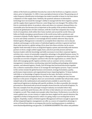 edition of the book was published. Security has come to the forefront as a logistics concern
where, prior to September 11, 2001, it was a peripheral interest at best. The growing use of
radio frequency identification technologies has made it possible to know in real time where
a shipment is in the supply chain. Similarly, the quantum advances in information
technology have increased the manager’s ability to manage both the firm’s logistics systems
and the supply chain in general. However, some things have not changed. The ability of the
firm to consistently deliver its products, when and where its customers demand them, at a
reasonable price has become just as important as the quality of the products themselves.
Second, the globalization of trade continues, with the result that companies face rising
levels of competition, both within their home markets and around the world. China and
India are finally emerging as powerhouses in the world arena, both as producers and
consumers of goods. Finally, logistics is assuming a great corporate role as companies strive
to serve and satisfy customers in increasingly diverse markets wherever they may be.
Global Logistics Management is intended to accomplish three objectives: (1) to educate
students and managers on the nature of individual logistics activities in general and how
these tasks function in a global setting; (2) to show how these activities can be woven
together both internally to form an integrated logistics system and externally with business
partners to form a single unified supply chain; and (3) to provide present and future
business leaders with the knowledge and skills necessary to turn their corporate logistics
activities into a source of sustainable competitive advantage in the global business arena. To
accomplish these objectives, Global Logistics Management is organized into three parts. Part
I provides an overview of logistics and how it fits into the organization as a whole. Part II
deals with managing specific logistics activities such as customer service, inventory
management, transportation, warehousing, materials handling and packaging, information
systems, and inbound logistics. Finally, Part III brings that functional discussion together
into a cohesive examination of how to 22 manage the total logistics process. Topics covered
in this section include the global business environment, strategy formulation, quality,
performance improvement, and organizational issues impacting logistics. To keep students
with little or no knowledge of logistics focused on the topic, the book is written in a
straightforward and uncomplicated way. For those who, after reading this text, become
believers in the power of logistics, there are several books available that will provide a more
indepth look at the mathematical and analytical tools available to assist the more
experienced logistician in dealing with specific problems. As often as possible, the concepts
presented are illustrated with practical examples drawn from the real world of logistics. To
that end, examples from the passenger transport industry are included where they
reinforce a particular point because, after all, firms in that industry are very much involved
in logistics as well. They simply move people rather than boxes. Furthermore, in an effort to
retain a global view, no one country or region has been singled out for special attention. But
regardless of what is being moved or where it is going, today is an exciting time to be in
logistics. Hopefully, readers of Global Logistics Management will learn enough to appreciate
all that integrated logistics management can offer as a source of competitive advantage. A
series of PowerPoint slides to accompany this text for teaching purposes is available at
www.blackwellpublishing.com/gourdin. 23 ACKNOWLEDGMENTS The editor and publisher
 