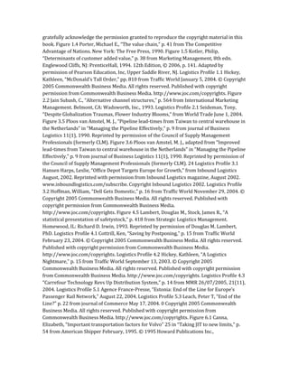 gratefully acknowledge the permission granted to reproduce the copyright material in this
book. Figure 1.4 Porter, Michael E., “The value chain,” p. 41 from The Competitive
Advantage of Nations. New York: The Free Press, 1990. Figure 1.5 Kotler, Philip,
“Determinants of customer added value,” p. 38 from Marketing Management, 8th edn.
Englewood Cliffs, NJ: PrenticeHall, 1994. 12th Edition, © 2006, p. 141. Adapted by
permission of Pearson Education, Inc, Upper Saddle River, NJ. Logistics Profile 1.1 Hickey,
Kathleen, “McDonald’s Tall Order,” pp. 810 from Traffic World January 5, 2004. © Copyright
2005 Commonwealth Business Media. All rights reserved. Published with copyright
permission from Commonwealth Business Media. http://www.joc.com/copyrights. Figure
2.2 Jain Subash, C., “Alternative channel structures,” p. 564 from International Marketing
Management. Belmont, CA: Wadsworth, Inc., 1993. Logistics Profile 2.1 Seideman, Tony,
“Despite Globalization Traumas, Flower Industry Blooms,” from World Trade June 1, 2004.
Figure 3.5 Ploos van Amstel, M. J., “Pipeline lead-times from Taiwan to central warehouse in
the Netherlands” in “Managing the Pipeline Effectively,” p. 9 from journal of Business
Logistics 11(1), 1990. Reprinted by permission of the Council of Supply Management
Professionals (formerly CLM). Figure 3.6 Ploos van Amstel, M. J., adapted from “Improved
lead-times from Taiwan to central warehouse in the Netherlands” in “Managing the Pipeline
Effectively,” p. 9 from journal of Business Logistics 11(1), 1990. Reprinted by permission of
the Council of Supply Management Professionals (formerly CLM). 24 Logistics Profile 3.1
Hansen Harps, Leslie, “Office Depot Targets Europe for Growth,” from Inbound Logistics
August, 2002. Reprinted with permission from Inbound Logistics magazine, August 2002.
www.inboundlogistics.com/subscribe. Copyright Inbound Logistics 2002. Logistics Profile
3.2 Hoffman, William, “Dell Gets Domestic,” p. 16 from Traffic World November 29, 2004. ©
Copyright 2005 Commonwealth Business Media. All rights reserved. Published with
copyright permission from Commonwealth Business Media.
http://www.joc.com/copyrights. Figure 4.5 Lambert, Douglas M., Stock, James R., “A
statistical presentation of safetystock,” p. 418 from Strategic Logistics Management.
Homewood, IL: Richard D. Irwin, 1993. Reprinted by permission of Douglas M. Lambert,
PhD. Logistics Profile 4.1 Cottrill, Ken, “Saving by Postponing,” p. 15 from Traffic World
February 23, 2004. © Copyright 2005 Commonwealth Business Media. All rights reserved.
Published with copyright permission from Commonwealth Business Media.
http://www.joc.com/copyrights. Logistics Profile 4.2 Hickey, Kathleen, “A Logistics
Nightmare,” p. 15 from Traffic World September 13, 2003. © Copyright 2005
Commonwealth Business Media. All rights reserved. Published with copyright permission
from Commonwealth Business Media. http://www.joc.com/copyrights. Logistics Profile 4.3
“Carrefour Technology Revs Up Distribution System,” p. 14 from MMR 26/07/2005, 21(11),
2004. Logistics Profile 5.1 Agence France-Presse, “Estonia: End of the Line for Europe’s
Passenger Rail Network,” August 22, 2004. Logistics Profile 5.3 Leach, Peter T, “End of the
Line?” p. 22 from journal of Commerce May 17, 2004. 0 Copyright 2005 Commonwealth
Business Media. All rights reserved. Published with copyright permission from
Commonwealth Business Media. http://www.joc.com/copyrights. Figure 6.1 Canna,
Elizabeth, “Important transportation factors for Volvo” 25 in “Taking JIT to new limits,” p.
54 from American Shipper February, 1995. © 1995 Howard Publications Inc.,
 
