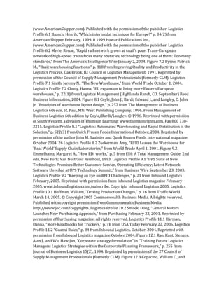 (www.AmericanShipper.com). Published with the permission of the publisher. Logistics
Profile 6.1 Baasch, Henrik, “Which intermodal technique for Europe?” p. 34(2) from
American Shipper February, 1999. 0 1999 Howard Publications Inc.,
(www.AmericanShipper.com). Published with the permission of the publisher. Logistics
Profile 6.2 Merle, Renae, “Rapid rail network grows at snail’s pace: Trans-European
network of high-speed trains faces many obstacles, technology being one of them: Too many
standards,” from The America’s Intelligence Wire January 2, 2004. Figure 7.2 Byrne, Patrick
M., “Basic warehousing functions,” p. 318 from Improving Quality and Productivity in the
Logistics Process. Oak Brook, IL: Council of Logistics Management, 1991. Reprinted by
permission of the Council of Supply Management Professionals (formerly CLM). Logistics
Profile 7.1 Smith, Jeremy N., “The New Warehouse,” from World Trade October 1, 2004.
Logistics Profile 7.2 Chung, Hanna, “EU expansion to bring more Eastern European
warehouses,” p. 22(1) from Logistics Management (Highlands Ranch, CO. September) Reed
Business Information, 2004. Figure 8.1 Coyle, John J., Bardi, Edward J., and Langley, C. John
Jr, “Principles of warehouse layout design,” p. 257 from The Management of Business
Logistics 6th edn. St. Paul, MN: West Publishing Company, 1996. From Management of
Business Logistics 6th edition by Coyle/Bardi/Langley. © 1996. Reprinted with permission
of SouthWestern, a division of Thomson Learning: www.thomsonrights.com. Fax 800 730-
2215. Logistics Profile 8.1 “Logistics: Automated Warehousing and Rapid Distribution is the
Solution,” p. S22(3) from Quick Frozen Foods International October, 2004. Reprinted by
permission of the author John M. Saulnier and Quick Frozen Foods International magazine,
October 2004. 26 Logistics Profile 8.2 Zuckerman, Amy, “RFID Leaves the Warehouse for
`Real World’ Supply Chain Laboratories,” from World Trade April 1, 2001. Figure 9.2
Emmelhainz, Margaret A., “How EDI works,” p. 5 from EDI: A Total Management Guide, 2nd
edn. New York: Van Nostrand Reinhold, 1993. Logistics Profile 9.1 “UPS Suite of New
Technologies Promises Better Customer Service, Operating Efficiency; Latest Network
Software Unveiled at UPS Technology Summit,” from Business Wire September 23, 2003.
Logistics Profile 9.2 “Keeping an Eye on RFID Challenges,” p. 21 from Inbound Logistics
February, 2005. Reprinted with permission from Inbound Logistics magazine February
2005. www.inboundlogistics.com/subscribe. Copyright Inbound Logistics 2005. Logistics
Profile 10.1 Hoffman, William, “Driving Production Changes,” p. 16 from Traffic World
March 14, 2005. © Copyright 2005 Commonwealth Business Media. All rights reserved.
Published with copyright permission from Commonwealth Business Media.
http://www.joc.com/copyrights. Logistics Profile 10.2 Smock, Doug, “General Motors
Launches New Purchasing Approach,” from Purchasing February 22, 2001. Reprinted by
permission of Purchasing magazine. All rights reserved. Logistics Profile 11.1 Harman,
Danna, “More Roadblocks for Truckers,” p. 7B from USA Today February 22, 2005. Logistics
Profile 11.2 “Guanxi Rules,” p. 84 from Inbound Logistics. October, 2004. Reprinted with
permission from Inbound Logistics magazine October 2004. Figure 12.1 Rao, Kant, Stenger,
Alan J., and Wu, Haw-Jan, “Corporate strategy formulation” in “Training Future Logistics
Managers: Logistics Strategies within the Corporate Planning Framework,” p. 255 from
Journal of Business Logistics 15(2), 1994. Reprinted by permission of the 27 Council of
Supply Management Professionals (formerly CLM). Figure 12.3 Copacino, William C., and
 