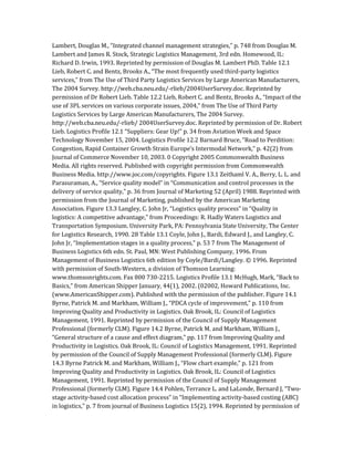 Lambert, Douglas M., “Integrated channel management strategies,” p. 748 from Douglas M.
Lambert and James R. Stock, Strategic Logistics Management, 3rd edn. Homewood, IL:
Richard D. Irwin, 1993. Reprinted by permission of Douglas M. Lambert PhD. Table 12.1
Lieb, Robert C. and Bentz, Brooks A., “The most frequently used third-party logistics
services,” from The Use of Third Party Logistics Services by Large American Manufacturers,
The 2004 Survey. http://web.cba.neu.edu/-rlieb/2004UserSurvey.doc. Reprinted by
permission of Dr Robert Lieb. Table 12.2 Lieb, Robert C. and Bentz, Brooks A., “Impact of the
use of 3PL services on various corporate issues, 2004,” from The Use of Third Party
Logistics Services by Large American Manufacturers, The 2004 Survey.
http://web.cba.neu.edu/-rlieb/ 2004UserSurvey.doc. Reprinted by permission of Dr. Robert
Lieb. Logistics Profile 12.1 “Suppliers: Gear Up!” p. 34 from Aviation Week and Space
Technology November 15, 2004. Logistics Profile 12.2 Barnard Bruce, “Road to Perdition:
Congestion, Rapid Container Growth Strain Europe’s Intermodal Network,” p. 42(2) from
Journal of Commerce November 10, 2003. 0 Copyright 2005 Commonwealth Business
Media. All rights reserved. Published with copyright permission from Commonwealth
Business Media. http://www.joc.com/copyrights. Figure 13.1 Zeithaml V. A., Berry, L. L. and
Parasuraman, A., “Service quality model” in “Communication and control processes in the
delivery of service quality,” p. 36 from Journal of Marketing 52 (April) 1988. Reprinted with
permission from the Journal of Marketing, published by the American Marketing
Association. Figure 13.3 Langley, C. John Jr, “Logistics quality process” in “Quality in
logistics: A competitive advantage,” from Proceedings: R. Hadly Waters Logistics and
Transportation Symposium. University Park, PA: Pennsylvania State University, The Center
for Logistics Research, 1990. 28 Table 13.1 Coyle, John J., Bardi, Edward J., and Langley, C.
John Jr, “Implementation stages in a quality process,” p. 53 7 from The Management of
Business Logistics 6th edn. St. Paul, MN: West Publishing Company, 1996. From
Management of Business Logistics 6th edition by Coyle/Bardi/Langley. © 1996. Reprinted
with permission of South-Western, a division of Thomson Learning:
www.thomsonrights.com. Fax 800 730-2215. Logistics Profile 13.1 McHugh, Mark, “Back to
Basics,” from American Shipper January, 44(1), 2002. (02002, Howard Publications, Inc.
(www.AmericanShipper.com). Published with the permission of the publisher. Figure 14.1
Byrne, Patrick M. and Markham, William J., “PDCA cycle of improvement,” p. 110 from
Improving Quality and Productivity in Logistics. Oak Brook, IL: Council of Logistics
Management, 1991. Reprinted by permission of the Council of Supply Management
Professional (formerly CLM). Figure 14.2 Byrne, Patrick M. and Markham, William J.,
“General structure of a cause and effect diagram,” pp. 117 from Improving Quality and
Productivity in Logistics. Oak Brook, IL: Council of Logistics Management, 1991. Reprinted
by permission of the Council of Supply Management Professional (formerly CLM). Figure
14.3 Byrne Patrick M. and Markham, William J., “Flow chart example,” p. 121 from
Improving Quality and Productivity in Logistics. Oak Brook, IL: Council of Logistics
Management, 1991. Reprinted by permission of the Council of Supply Management
Professional (formerly CLM). Figure 14.4 Pohlen, Terrance L. and LaLonde, Bernard J, “Two-
stage activity-based cost allocation process” in “Implementing activity-based costing (ABC)
in logistics,” p. 7 from journal of Business Logistics 15(2), 1994. Reprinted by permission of
 