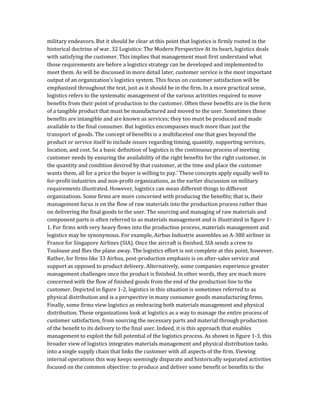 military endeavors. But it should be clear at this point that logistics is firmly rooted in the
historical doctrine of war. 32 Logistics: The Modern Perspective At its heart, logistics deals
with satisfying the customer. This implies that management must first understand what
those requirements are before a logistics strategy can be developed and implemented to
meet them. As will be discussed in more detail later, customer service is the most important
output of an organization’s logistics system. This focus on customer satisfaction will be
emphasized throughout the text, just as it should be in the firm. In a more practical sense,
logistics refers to the systematic management of the various activities required to move
benefits from their point of production to the customer. Often these benefits are in the form
of a tangible product that must be manufactured and moved to the user. Sometimes these
benefits are intangible and are known as services; they too must be produced and made
available to the final consumer. But logistics encompasses much more than just the
transport of goods. The concept of benefits is a multifaceted one that goes beyond the
product or service itself to include issues regarding timing, quantity, supporting services,
location, and cost. So a basic definition of logistics is the continuous process of meeting
customer needs by ensuring the availability of the right benefits for the right customer, in
the quantity and condition desired by that customer, at the time and place the customer
wants them, all for a price the buyer is willing to pay.’ These concepts apply equally well to
for-profit industries and non-profit organizations, as the earlier discussion on military
requirements illustrated. However, logistics can mean different things to different
organizations. Some firms are more concerned with producing the benefits; that is, their
management focus is on the flow of raw materials into the production process rather than
on delivering the final goods to the user. The sourcing and managing of raw materials and
component parts is often referred to as materials management and is illustrated in figure 1-
1. For firms with very heavy flows into the production process, materials management and
logistics may be synonymous. For example, Airbus Industrie assembles an A-380 airliner in
France for Singapore Airlines (SIA). Once the aircraft is finished, SIA sends a crew to
Toulouse and flies the plane away. The logistics effort is not complete at this point, however.
Rather, for firms like 33 Airbus, post-production emphasis is on after-sales service and
support as opposed to product delivery. Alternatively, some companies experience greater
management challenges once the product is finished. In other words, they are much more
concerned with the flow of finished goods from the end of the production line to the
customer. Depicted in figure 1-2, logistics in this situation is sometimes referred to as
physical distribution and is a perspective in many consumer goods manufacturing firms.
Finally, some firms view logistics as embracing both materials management and physical
distribution. These organizations look at logistics as a way to manage the entire process of
customer satisfaction, from sourcing the necessary parts and material through production
of the benefit to its delivery to the final user. Indeed, it is this approach that enables
management to exploit the full potential of the logistics process. As shown in figure 1-3, this
broader view of logistics integrates materials management and physical distribution tasks
into a single supply chain that links the customer with all aspects of the firm. Viewing
internal operations this way keeps seemingly disparate and historically separated activities
focused on the common objective: to produce and deliver some benefit or benefits to the
 