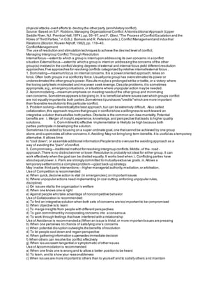 physical attacks‐overt efforts to destroy the other party (annihilatoryconflict)
Source: Based on S.P. Robbins,Managing Organizational Conflict:A Nontraditional Approach (Upper
Saddle River, NJ: Prentice Hall,1974), pp. 93–97;and F. Glasi,“The Process ofConflict Escalation and the
Roles ofThird Parties,” in G.B.J. Bomers and R. Peterson (eds.),ConflictManagementand Industrial
Relations (Boston:Kluwer‐Nijhoff,1982),pp. 119–40.
ConflictManagement
The use of resolution and stimulation techniques to achieve the desired level of conflict.
Managing Intergroup Conflict Through Resolution
Internal focus—extent to which a group is intentupon addressing its own concerns in a conflict
situation.External focus—extentto which a group is intenton addressing the concerns ofthe other
group(s) involved in the conflict.Varying degrees ofexternal and internal focus yield different resolution
approaches.Five approaches for resolving conflicts categorized by relative internal/external focus .
1. Dominating—maximum focus on internal concerns.Itis a power oriented approach;relies on
force. Often both groups in a conflicttry force. Usuallyone group has overestimated its power or
underestimated the other group's power.Results maybe a prolonged strike or battle,or a victory where
the losing party feels mistreated and mayeven seek revenge.Despite problems,itis sometimes
appropriate,e.g., emergencysituations,or situations where unpopular action maybe needed.
2. Accommodating—maximum emphasis on meeting needs ofthe other group and minimizing
own concerns.Sometimes appears to be giving in. It is beneficial where issues over which groups conflict
are not equallyimportantto both parties.Sometimes itpurchases "credits"which are more important
than favorable resolution to this particular conflict.
3. Problem solving—theoreticallythe bestapproach,but can be extremely difficult. Also called
collaboration,this approach requires thatgroups in conflictshow a willingness to work toward an
integrative solution thatsatisfies both parties.Obstacle is the common win‐lose mentality.Potential
benefits are : i. Merger of insight,experience,knowledge,and perspective thatleads to higher quality
solutions. ii. Commitmentto effective implementation is likelyto be high because both
parties participate in developing the solution.
Sometimes itis aided by focusing on a super‐ordinate goal,one thatcannotbe achieved by one group
alone,and supersedes all other concerns.4.Avoiding‐May not bring long‐term benefits.It is useful as a temporary
alternative. It allows time
to "cool down", or assemble additional information.People tend to overuse the avoiding approach as a
way of avoiding the "pain" of conflict.
5. Compromising—traditional method for resolving intergroup conflicts.Middle ‐of the‐ road ‐
approach.There is no distinctwinner or loser.Resolution is probablynot ideal for either group. It can
work effectively when the goal can be divided equally. It works bestwhen:i. Conflicting parties have
aboutequal power.ii. Pairs are stronglycommitted to mutuallyexclusive goals.iii.Allows a
temporarysettlementto a complex problem—good back‐up strategy.
May involve third party interventions—higher managerial authority,mediation,or arbitration.
Use of Competition is recommended:
a) When quick,decisive action is vital (in emergencies);on importantissues
b) Where unpopular actions need implementing (in costcutting,enforcing unpopular rules,
discipline)
c) On issues vital to the organization’s welfare
d) When one knows one is right
e) Againstpeople who take advantage of noncompetitive behavior
Use of Collaboration is recommended:
a) To find an integrative solution when both sets of concerns are too importantto be compromised
b) When objective is to learn
c) To merge insights from people with differentperspectives
d) To gain commitmentby incorporating concerns into a consensus
e) To work through feelings thathave interfered with a relationship
Use of Avoidance is recommended:a) When an issue is trivial,or more importantissues are pressing
b) When one perceives no chance of satisfying one’s concerns
c) When potential disruption outweighs the benefits ofresolution
d) To let people cool down and regain perspective
e) When gathering information supersedes immediate decision
f) When others can resolve the conflict effectively
g) When issues seem tangential or symptomatic ofother issues
Use of Accommodation is recommended:
a) When one finds one is wrong and to allow a better position to be heard
b) To learn, and to show your reasonableness
c) When issues are more importantto others than to yourself and to satisfy others and maintain
 