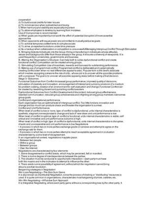 cooperation
d) To build social credits for later issues
e) To minimize loss when outmatched and losing
f) When harmonyand stabilityare especiallyimportant
g) To allow employees to develop by learning from mistakes
Use of Compromise is recommended:
a) When goals are importantbutnot worth the effort of potential disruption ofmore assertive
approaches
b) When opponents with equal power are committed to mutuallyexclusive goals
c) To achieve temporary settlements to complexissues
d) To arrive at expedientsolutions under time pressure
e) As a backup when collaboration or competition is unsuccessfulManaging Intergroup ConflictThrough Stimulation
A. Bringing Outside Individuals into the Group‐Hiring or transfering in individuals whose attitudes,
values and backgrounds differ from those alreadyin the group.It ensures a diversity of viewpoints.It is
used frequentlyin universities,governments and business.
B. Altering the Organization’s Structure‐ Can help both to solve dysfunctional conflict and create
functional conflict. Competition can be created among groups.
C. Stimulating Competition‐Use ofincentives,rewards and bonuses for outstanding performance.
D. Making use of programmed conflict‐Programmed conflictis deliberatelyand systematically
creating conflict even when no real differences appear to exist. Popular form is the devil's advocate
which involves assigning someone the role ofcritic, whose job is to uncover all the possible problems
with a proposal.The goal is to uncover all possible opposing views before making a final decision.
Stage V: Outcomes
Functional Outcomes from Conflict‐Increased group performance,improved qualityof decisions,
stimulation ofcreativity and innovation, encouragementofinterestand curiosity,provision of a medium
for problem‐solving,creation ofan environmentfor self‐evaluation and change.Functional Conflictcan
be created by rewarding dissentand punishing conflictavoiders
Dysfunctional Outcomes from Conflict‐Developmentofdiscontent, reduced group effectiveness,
retarded communication,reduced group cohesiveness and infighting among group members overcomes
group goals
Conflictand organizational performance.
Each organization has an optimal level of intergroup conflict. Too little hinders innovation and
change and too much can produce chaos and threaten the organization's survival.
Conflictand UnitPerformance
When level of conflict is low or none, type of conflict is dysfunctional,units internal characteristics is
apathetic,stagnant,nonresponsive to change and lack of new ideas and unitperformance is low.
When level of conflict is optimal,type of conflictis functional,units internal characteristics is viable,self
critical and innovative and unit performance outcome is high.
When level of conflict is high,type of conflictis dysfunctional,units internal characteristics is disruptive,
chaotic and uncooperative and unit performance is low.Negotiations
• A process in which two or more parties exchange goods or services and attemptto agree on the
exchange rate for them.
• A process in which two or more parties attemptto reach acceptable agreementin a situation
characterized by some level of disagreement.
In an organizational context, negotiations maytake place:
• Between two people
• Within a group
• Between groups
• Over the Internet
Negotiations are characterized by four elements:
1. Some disagreementor conflict exists,which may be perceived, felt or manifest.
2. There is some degree ofinterdependence between the parties.
3. The situation mustbe conducive to opportunistic interaction—each partymusthave
both the means and in the inclination to attempt to influence the other.
4. There exists some possibilityof agreement,withoutwhich the negotiation cannotbring
abouta positive resolution.
Bargaining strategies in Negotiation
Win‐Lose Negotiating—The Zero Sum Game
It is also known as Distributive Negotiation,since the process ofdividing or “distributing” resources is
used.It is quite common in organizations; characterizes mostbargaining ofprices,salaries,etc.
Win‐Win Negotiating—APositive Sum Approach
It is Integrative Negotiating,where each party gains withouta corresponding loss bythe other party. It
 