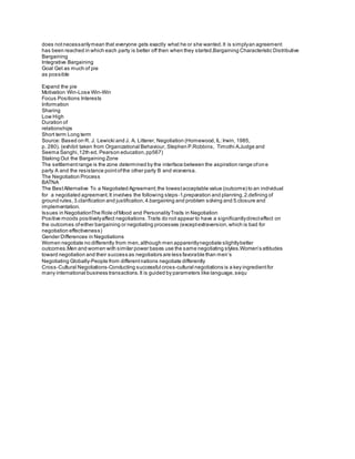 does notnecessarilymean that everyone gets exactly what he or she wanted.It is simplyan agreement
has been reached in which each party is better off then when they started.Bargaining Characteristic Distributive
Bargaining
Integrative Bargaining
Goal Get as much of pie
as possible
Expand the pie
Motivation Win-Lose Win-Win
Focus Positions Interests
Information
Sharing
Low High
Duration of
relationships
Short term Long term
Source: Based on R. J. Lewicki and J. A. Litterer, Negotiation (Homewood,IL:Irwin, 1985,
p. 280). (exhibit taken from Organizational Behaviour, Stephen P.Robbins, Timothi A.Judge and
Seema Sanghi,12th ed, Pearson education,pp567)
Staking Out the Bargaining Zone
The settlementrange is the zone determined by the interface between the aspiration range ofone
party A and the resistance pointofthe other party B and viceversa.
The Negotiation Process
BATNA
The BestAlternative To a Negotiated Agreement;the lowestacceptable value (outcome) to an individual
for a negotiated agreement.It involves the following steps‐1.preparation and planning,2.defining of
ground rules,3.clarification and justification,4.bargaining and problem solving and 5.closure and
implementation.
Issues in NegotiationThe Role ofMood and PersonalityTraits in Negotiation
Positive moods positivelyaffect negotiations.Traits do not appear to have a significantlydirecteffect on
the outcomes ofeither bargaining or negotiating processes (exceptextraversion,which is bad for
negotiation effectiveness)
Gender Differences in Negotiations
Women negotiate no differently from men,although men apparentlynegotiate slightlybetter
outcomes.Men and women with similar power bases use the same negotiating styles.Women’s attitudes
toward negotiation and their success as negotiators are less favorable than men’s
Negotiating Globally‐People from differentnations negotiate differently
Cross‐Cultural Negotiations‐Conducting successful cross‐cultural negotiations is a key ingredientfor
many international business transactions.It is guided by parameters like language,sequ
 