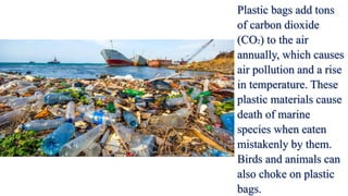 Plastic bags add tons
of carbon dioxide
(CO2) to the air
annually, which causes
air pollution and a rise
in temperature. These
plastic materials cause
death of marine
species when eaten
mistakenly by them.
Birds and animals can
also choke on plastic
bags.
 