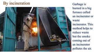 By incineration Garbage is
burned in a big
furnace called
an incinerator or
waste
incinerator. This
method helps to
reduce waste
but the smoke
coming out of
an incinerator
pollutes the air.
 