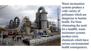 Waste incineration
systems produce a
wide variety of
pollutants which are
dangerous to human
health. Far from
eliminating the need
for a landfill, waste
incinerator systems
produce toxic
chemicals which have
serious environmental
health consequences.
 