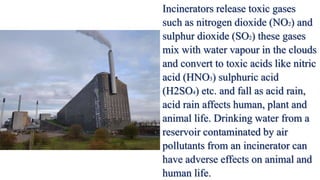 Incinerators release toxic gases
such as nitrogen dioxide (NO2) and
sulphur dioxide (SO2) these gases
mix with water vapour in the clouds
and convert to toxic acids like nitric
acid (HNO3) sulphuric acid
(H2SO4) etc. and fall as acid rain,
acid rain affects human, plant and
animal life. Drinking water from a
reservoir contaminated by air
pollutants from an incinerator can
have adverse effects on animal and
human life.
 
