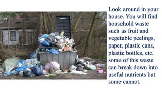 Look around in your
house. You will find
household waste
such as fruit and
vegetable peelings,
paper, plastic cans,
plastic bottles, etc.
some of this waste
can break down into
useful nutrients but
some cannot.
 