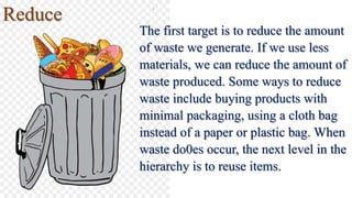 Reduce
The first target is to reduce the amount
of waste we generate. If we use less
materials, we can reduce the amount of
waste produced. Some ways to reduce
waste include buying products with
minimal packaging, using a cloth bag
instead of a paper or plastic bag. When
waste do0es occur, the next level in the
hierarchy is to reuse items.
 
