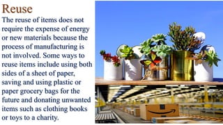 Reuse
The reuse of items does not
require the expense of energy
or new materials because the
process of manufacturing is
not involved. Some ways to
reuse items include using both
sides of a sheet of paper,
saving and using plastic or
paper grocery bags for the
future and donating unwanted
items such as clothing books
or toys to a charity.
 