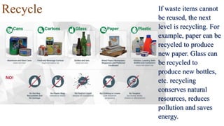 Recycle If waste items cannot
be reused, the next
level is recycling. For
example, paper can be
recycled to produce
new paper. Glass can
be recycled to
produce new bottles,
etc. recycling
conserves natural
resources, reduces
pollution and saves
energy.
 