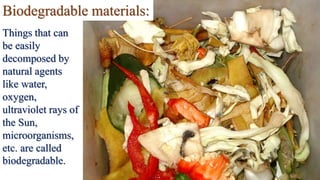 Biodegradable materials:
Things that can
be easily
decomposed by
natural agents
like water,
oxygen,
ultraviolet rays of
the Sun,
microorganisms,
etc. are called
biodegradable.
 