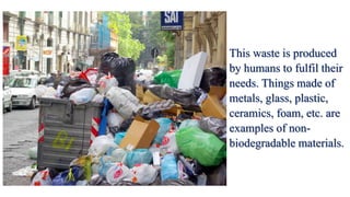 This waste is produced
by humans to fulfil their
needs. Things made of
metals, glass, plastic,
ceramics, foam, etc. are
examples of non-
biodegradable materials.
 