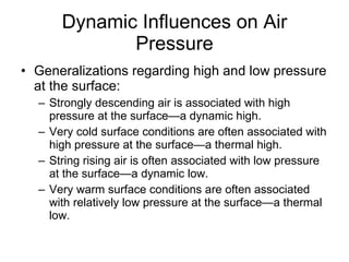 Dynamic Influences on Air Pressure Generalizations regarding high and low pressure at the surface: Strongly descending air is associated with high pressure at the surface—a dynamic high. Very cold surface conditions are often associated with high pressure at the surface—a thermal high. String rising air is often associated with low pressure at the surface—a dynamic low. Very warm surface conditions are often associated with relatively low pressure at the surface—a thermal low. 